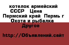 котелок армейский СССР › Цена ­ 300 - Пермский край, Пермь г. Охота и рыбалка » Другое   